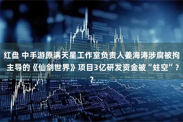 红盘 中手游原满天星工作室负责人姜海涛涉腐被拘 主导的《仙剑世界》项目3亿研发资金被“蛀空”？