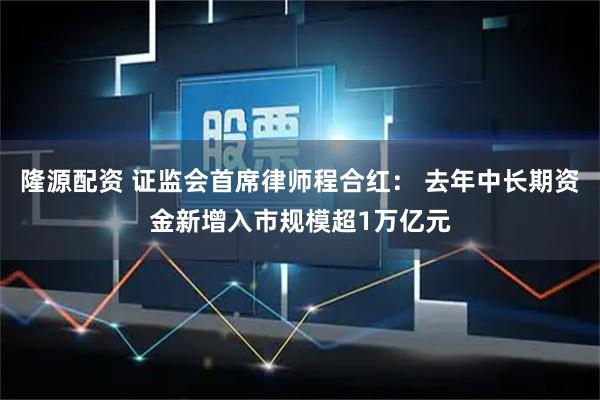 隆源配资 证监会首席律师程合红： 去年中长期资金新增入市规模超1万亿元