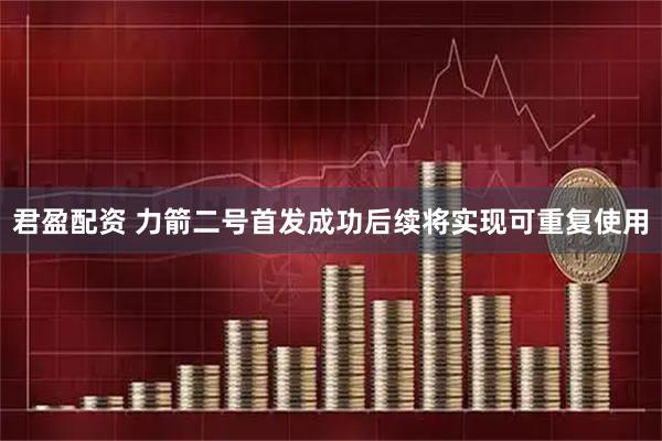 君盈配资 力箭二号首发成功后续将实现可重复使用