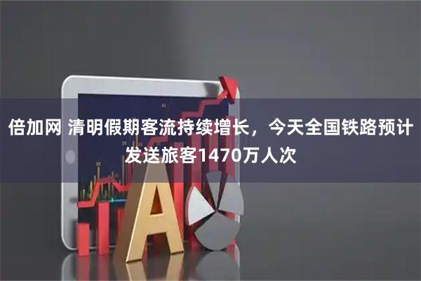 倍加网 清明假期客流持续增长，今天全国铁路预计发送旅客1470万人次