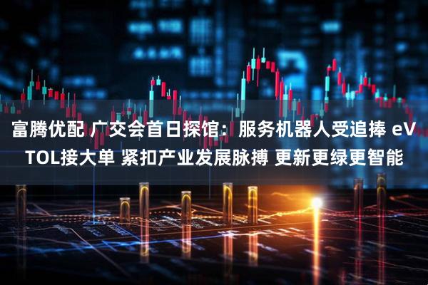 富腾优配 广交会首日探馆：服务机器人受追捧 eVTOL接大单 紧扣产业发展脉搏 更新更绿更智能